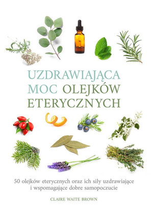 Uzdrawiająca moc olejków eterycznych 50 olejków eterycznych oraz ich siły uzdrawiające i wspomagają