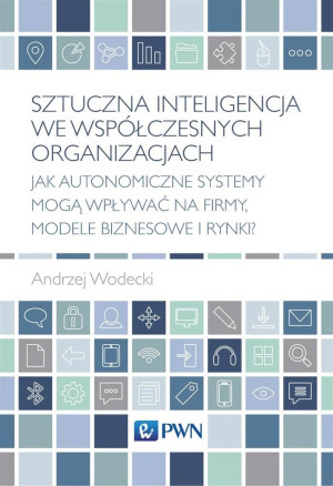 Sztuczna inteligencja we współczesnych organizacjach Jak autonomiczne systemy mogą wpływać na firmy, modele biznesowe i rynki?
