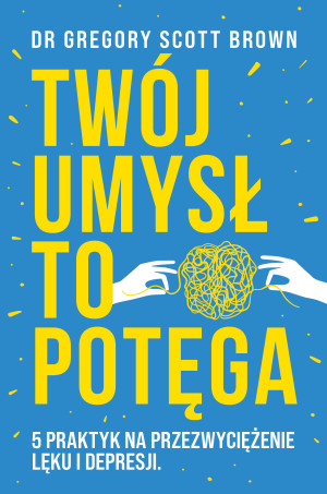Twój umysł to potęga 5 praktyk na przezwyciężenie lęku i depresji
