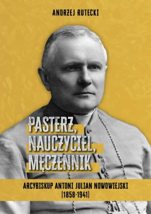 Pasterz, nauczyciel, męczennik. Arcybiskup Antoni Julian Nowowiejski (1858-1941)
