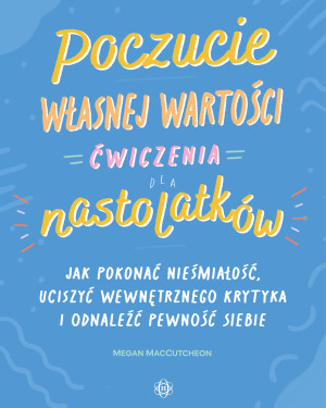 Poczucie własnej wartości Ćwiczenia dla nastolatków Jak pokonać niepewność, uciszyć wewnętrznego krytyka i odnaleźć pewność siebie