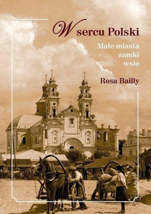 W sercu Polski. Małe miasta, zamki, wsie Rosa Bailly