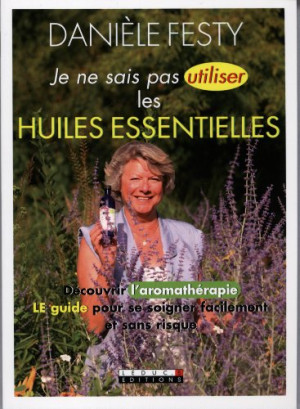 Danièle Festy Je Ne Sais Pas Utiliser Les Huiles Essentielles : Découvrir L'Aromathérapie, Le Guide Pour Se Soigner Facilement Et Sans Risque