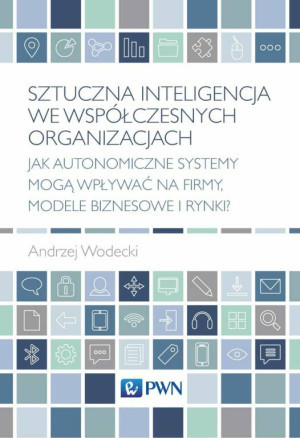 Sztuczna inteligencja we współczesnych organizacjach. Jak autonomiczne systemy mogą wpływać na firmy, modele biznesowe i rynki