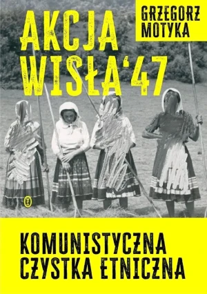 Akcja Wisła `47. Komunistyczna czystka etniczna - Grzegorz Motyka - książka