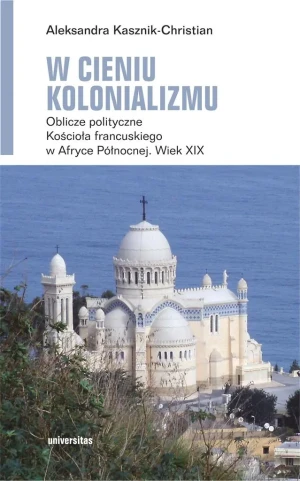 W cieniu kolonializmu. Oblicze polityczne Kościoła francuskiego w Afryce Północnej. Wiek XIX - Aleksandra Kasznik-Christian - książka