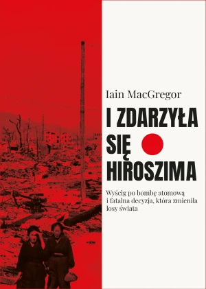 I zdarzyła się Hiroszima. Wyścig po bombę atomową i fatalna decyzja, która zmieniła losy świata - Iain Macgregor - książka