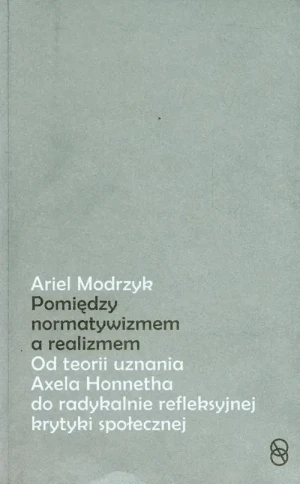 Między normatywizmem, a realizmem. Od teorii uznania Axela Honnetha do radykalnie refleksyjnej krytyki społecznej - Ariel Modrzyk - książka