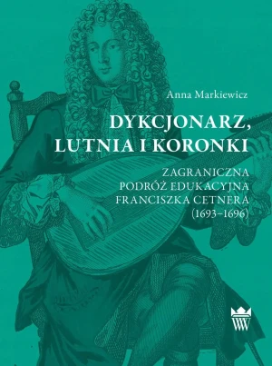 Dykcjonarz, lutnia i koronki. Zagraniczna podróż edukacyjna Franciszka Cetnera (1693–1696) - Anna Markiewicz - książka