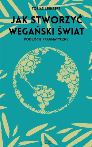 Jak stworzyć wegański świat. Podejście pragmatyczne - Tobias Leenaert, Aleksandra Paszkowska - książka