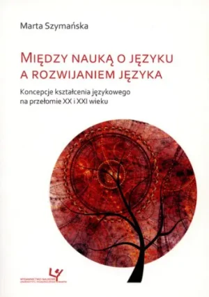 Między nauką o języku a rozwijaniem języka: koncepcje kształcenia językowego na przełomie XX i XXI wieku - Marta Szymańska - książka