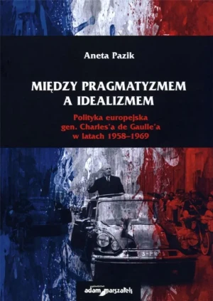 Między pragmatyzmem a idealizmem Polityka europejska gen. Charles'a de Gaulle'a w latach 1958-1969 - Aneta Pazik - książka