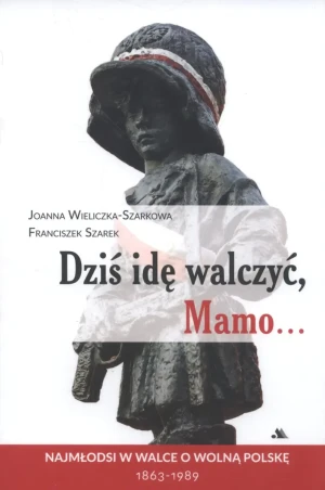 Dziś idę walczyć, Mamo... Najmłodsi w walce o wolną Polskę 1863-1989 - Joanna Wieliczka-Szarkowa, Franciszek Szarek - książka