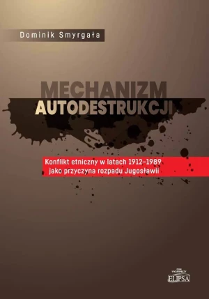 Mechanizm autodestrukcji. Konflikt etniczny w latach 1912-1989 jako przyczyna rozpadu Jugosławii - Dominik Smyrgała - książka