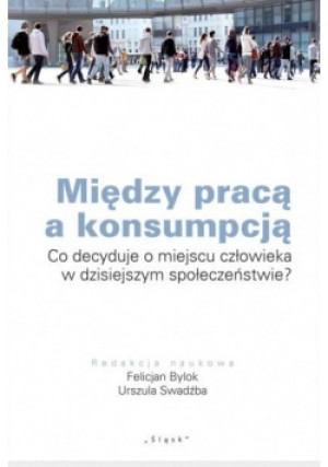 Między pracą a konsumpcją Co decyduje o miejscu człowieka w dzisiejszym społeczeństwie? - Felicjan Bylok, Urszula Swadźba - książka reportaż wyd. 2014