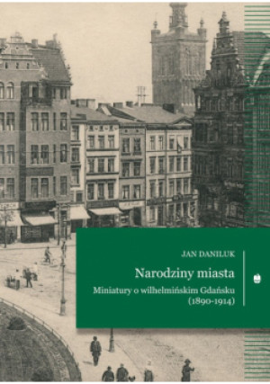 Narodziny miasta Miniatury o wilhelmińskim Gdańsku (1890-1914) - Jan Daniluk - książka  wyd. 2024