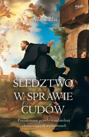 Śledztwo w sprawie cudów. Poszukiwanie prawdy o najbardziej zdumiewających wydarzeniach. Adam Blai