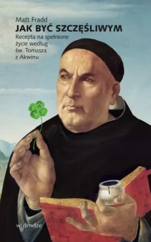 Jak być szczęśliwym. Recepta na spełnione życie według św. Tomasza z Akwinu. Matt Fradd