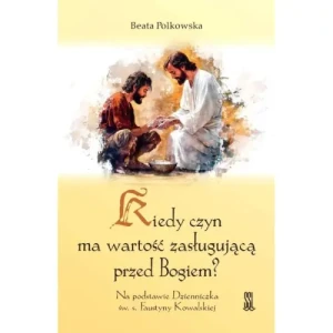 Kiedy Czyn Ma Wartość Zasługującą Przed Bogiem?. Na podstawie Dzienniczka św. s. Faustyny Kowalskiej. Beata Polkowska