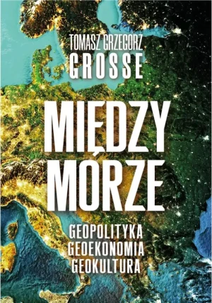 Międzymorze. Geopolityka, Geoekonomia, Geokultura. Tomasz Grzegorz Grosse