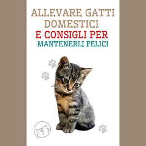 Allevare Gatti Domestici e Consigli per Mantenerli Felici